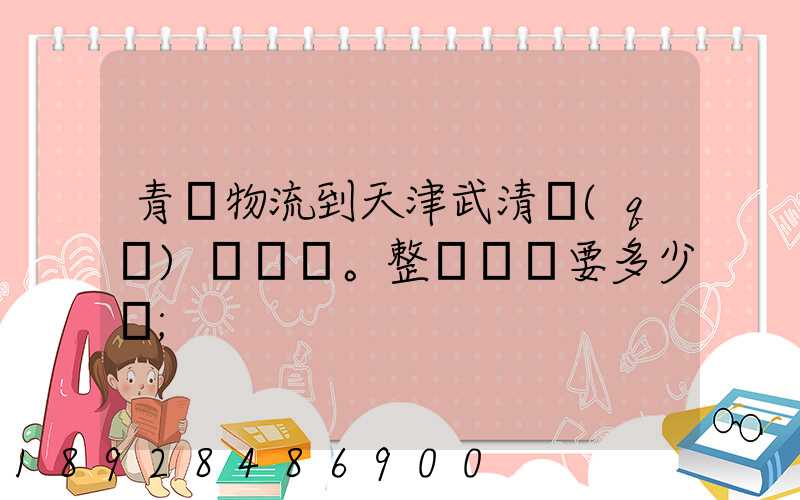 青島物流到天津武清區(qū)。整車運輸要多少錢